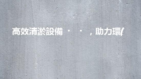 高效清淤設備，助力環(huán)保工程新篇章